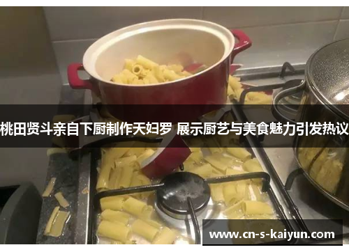 桃田贤斗亲自下厨制作天妇罗 展示厨艺与美食魅力引发热议