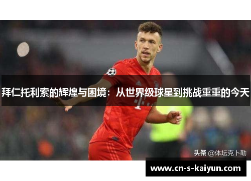 拜仁托利索的辉煌与困境：从世界级球星到挑战重重的今天