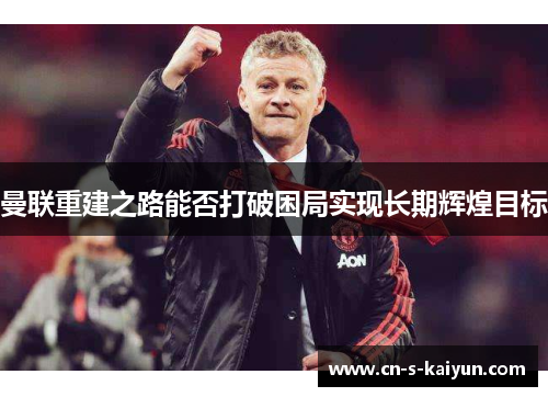 曼联重建之路能否打破困局实现长期辉煌目标