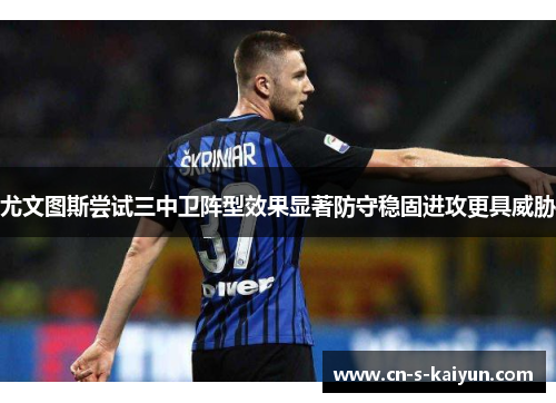 尤文图斯尝试三中卫阵型效果显著防守稳固进攻更具威胁