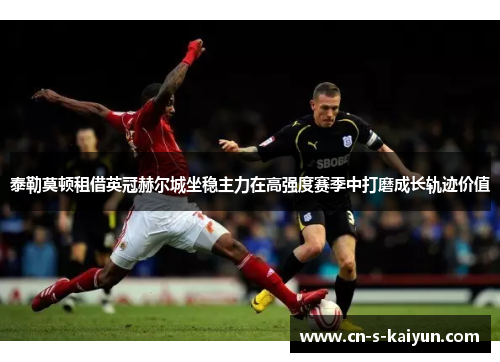 泰勒莫顿租借英冠赫尔城坐稳主力在高强度赛季中打磨成长轨迹价值